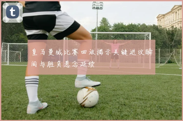 皇马曼城比赛回放揭示关键进攻瞬间与胜负悬念延续