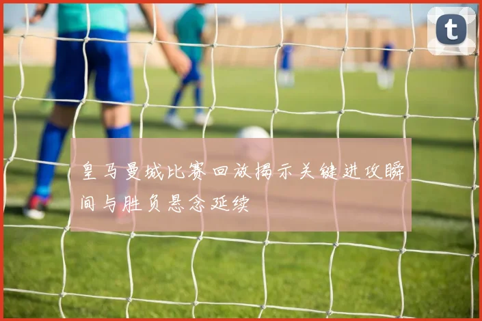 皇马曼城比赛回放揭示关键进攻瞬间与胜负悬念延续