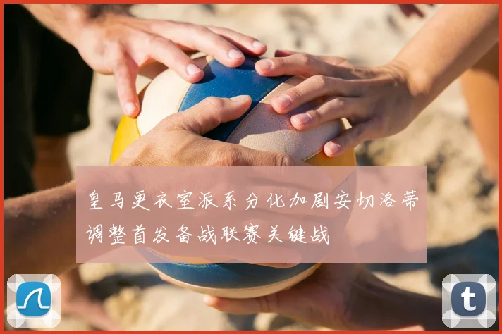 皇马更衣室派系分化加剧安切洛蒂调整首发备战联赛关键战