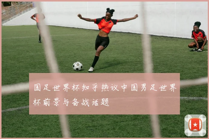 国足世界杯知乎热议中国男足世界杯前景与备战话题